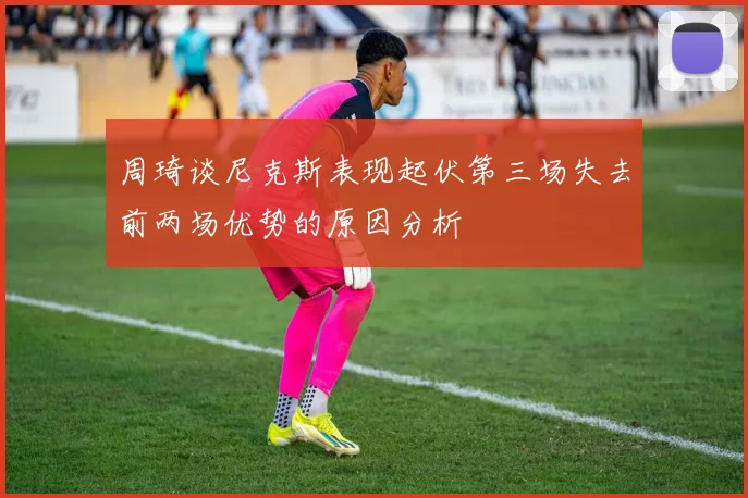 周琦谈尼克斯表现起伏第三场失去前两场优势的原因分析