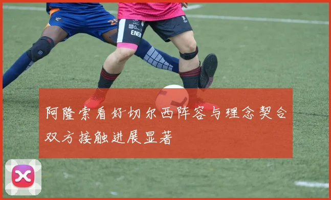 阿隆索看好切尔西阵容与理念契合双方接触进展显著