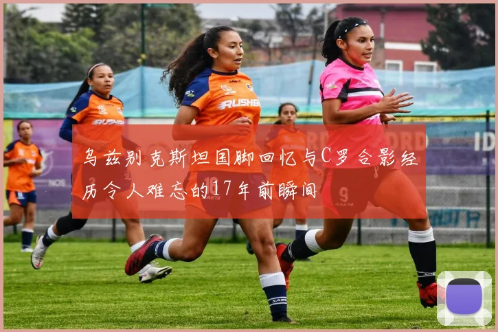 乌兹别克斯坦国脚回忆与C罗合影经历令人难忘的17年前瞬间