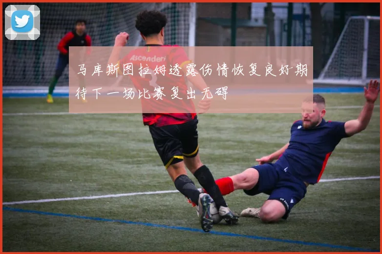 马库斯图拉姆透露伤情恢复良好期待下一场比赛复出无碍