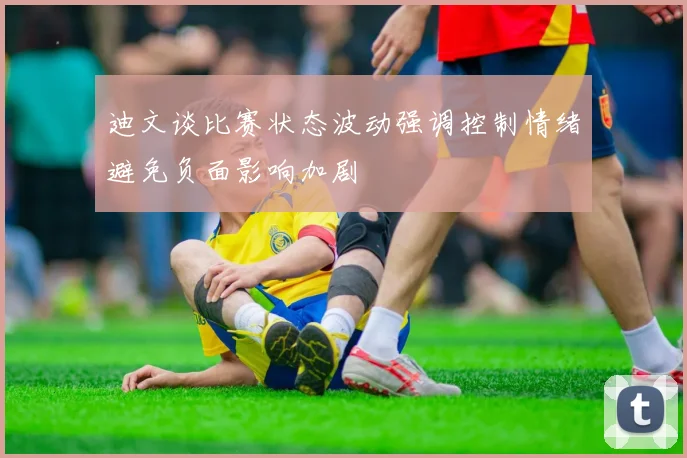 迪文谈比赛状态波动强调控制情绪避免负面影响加剧