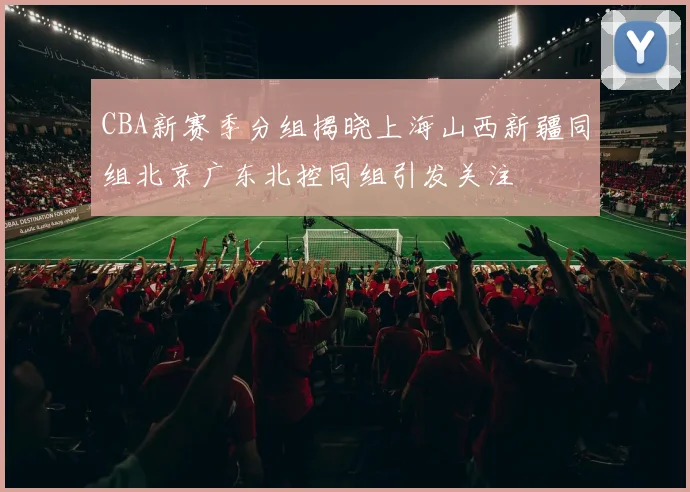 CBA新赛季分组揭晓上海山西新疆同组北京广东北控同组引发关注