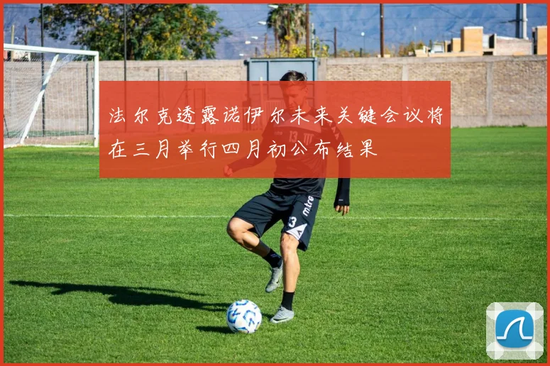 法尔克透露诺伊尔未来关键会议将在三月举行四月初公布结果