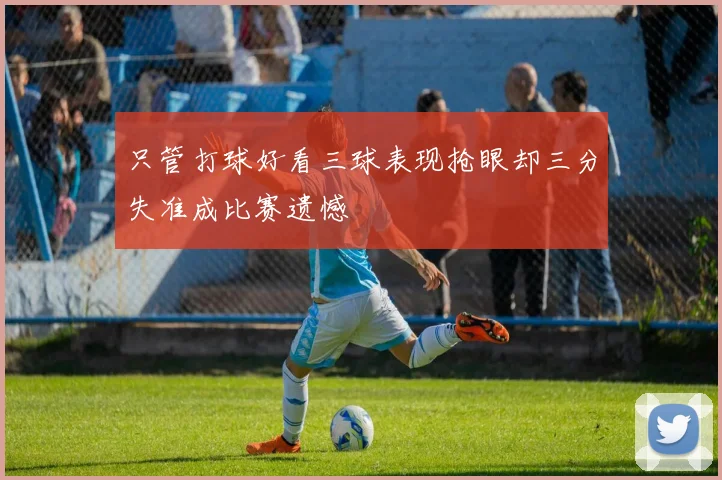 只管打球好看三球表现抢眼却三分失准成比赛遗憾