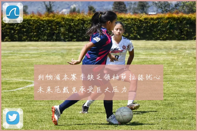 利物浦本赛季缺乏领袖萨拉赫忧心未来范戴克承受巨大压力