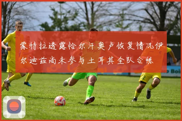蒙特拉透露恰尔汗奥卢恢复情况伊尔迪兹尚未参与土耳其全队合练
