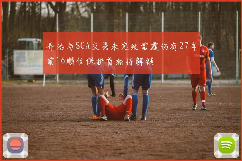 乔治与SGA交易未完结雷霆仍有27年前16顺位保护首轮待解锁
