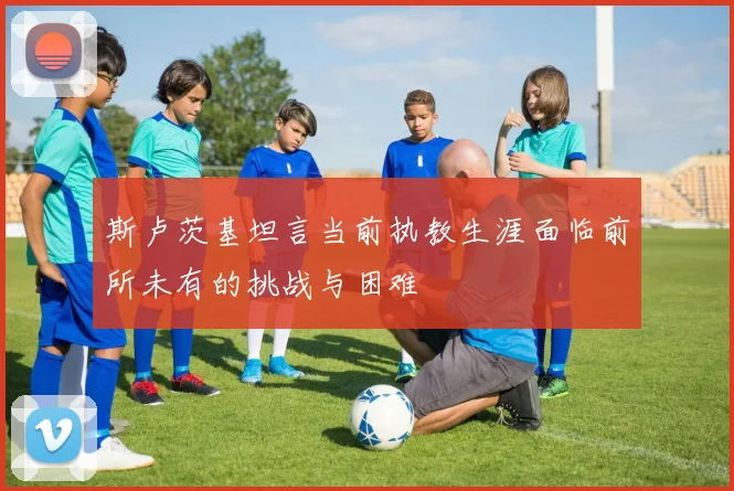 斯卢茨基坦言当前执教生涯面临前所未有的挑战与困难