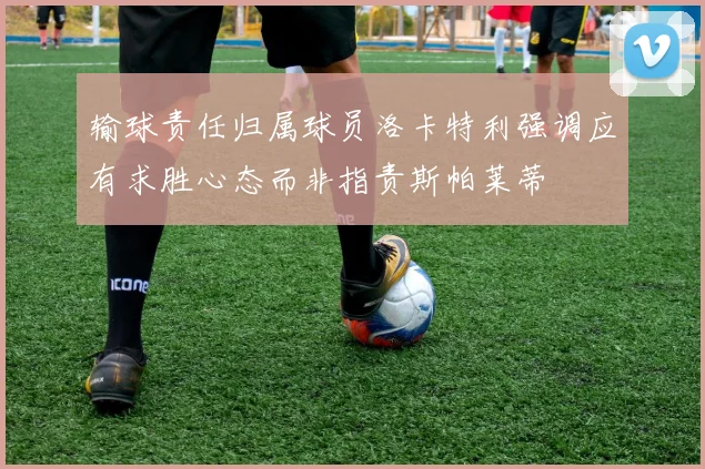 输球责任归属球员洛卡特利强调应有求胜心态而非指责斯帕莱蒂