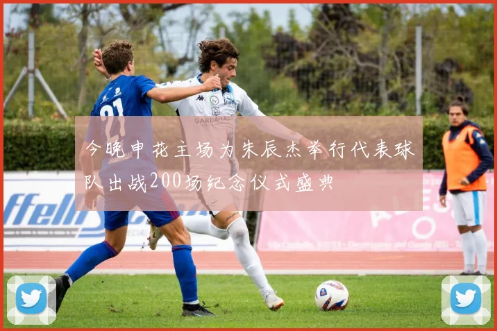 今晚申花主场为朱辰杰举行代表球队出战200场纪念仪式盛典