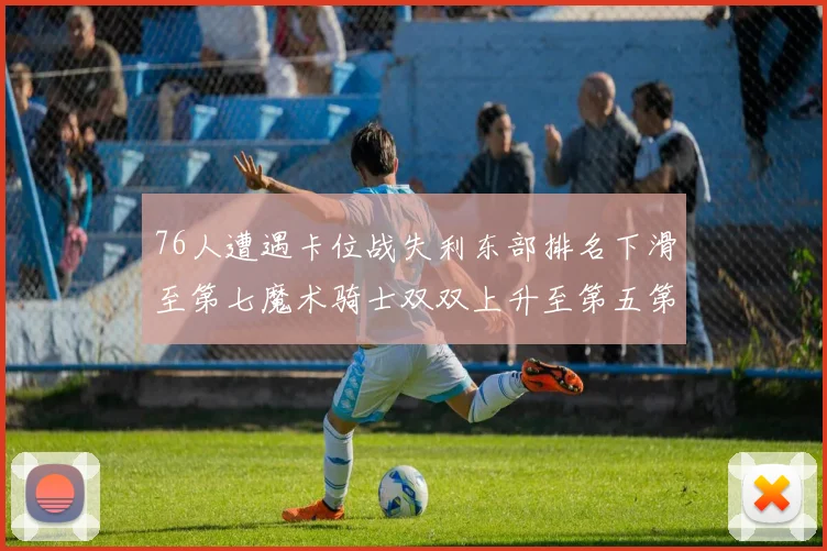 76人遭遇卡位战失利东部排名下滑至第七魔术骑士双双上升至第五第六位
