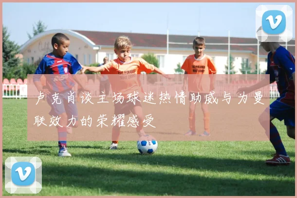卢克肖谈主场球迷热情助威与为曼联效力的荣耀感受