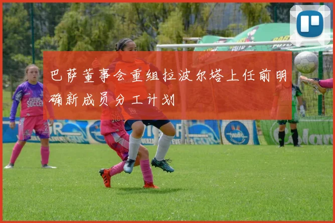 巴萨董事会重组拉波尔塔上任前明确新成员分工计划