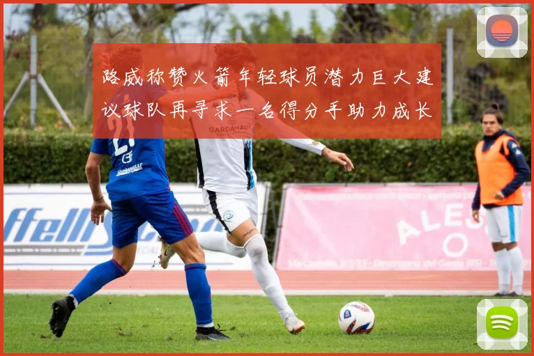 路威称赞火箭年轻球员潜力巨大建议球队再寻求一名得分手助力成长