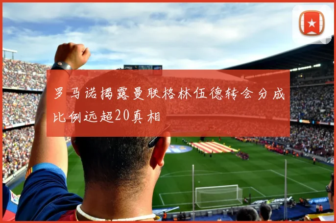 罗马诺揭露曼联格林伍德转会分成比例远超20真相