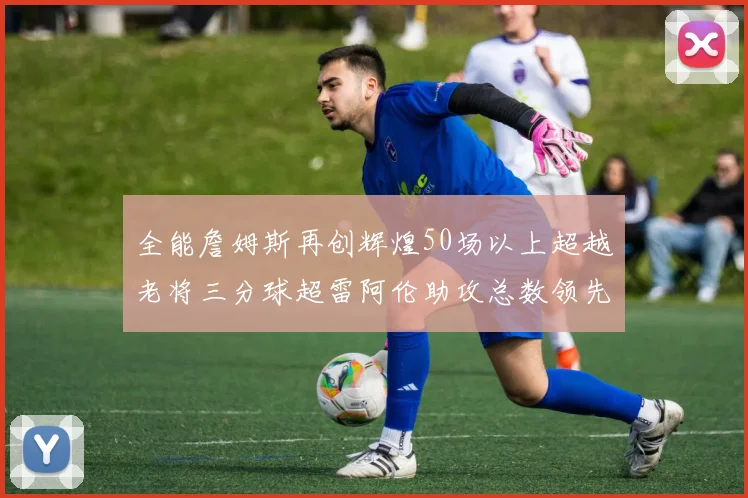 全能詹姆斯再创辉煌50场以上超越老将三分球超雷阿伦助攻总数领先隆多
