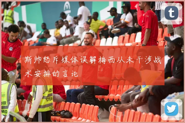 斯帅怒斥媒体误解梅西从未干涉战术安排的言论
