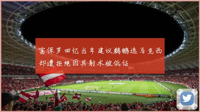 富保罗回忆当年建议鹈鹕选马克西却遭拒绝因其射术被低估
