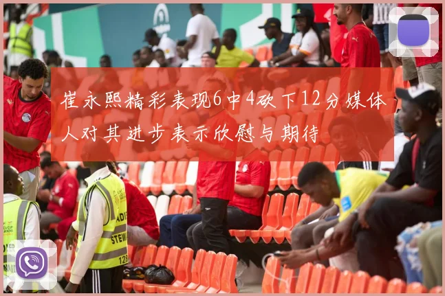 崔永熙精彩表现6中4砍下12分媒体人对其进步表示欣慰与期待