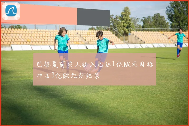 巴黎夏窗卖人收入已达1亿欧元目标冲击3亿欧元新纪录